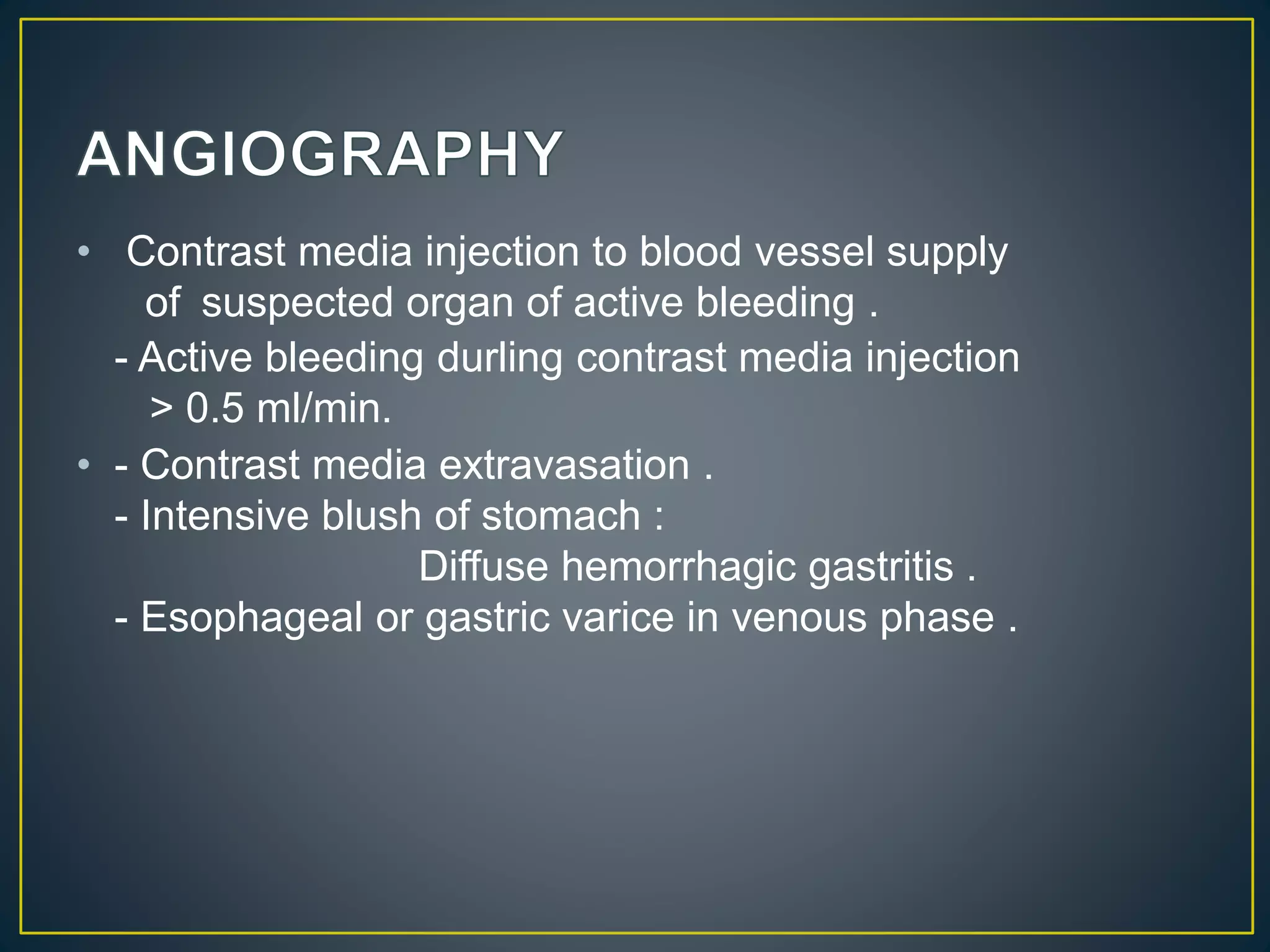 • Contrast media injection to blood vessel supply
of suspected organ of active bleeding .
- Active bleeding durling contrast media injection
> 0.5 ml/min.
• - Contrast media extravasation .
- Intensive blush of stomach :
Diffuse hemorrhagic gastritis .
- Esophageal or gastric varice in venous phase .
 