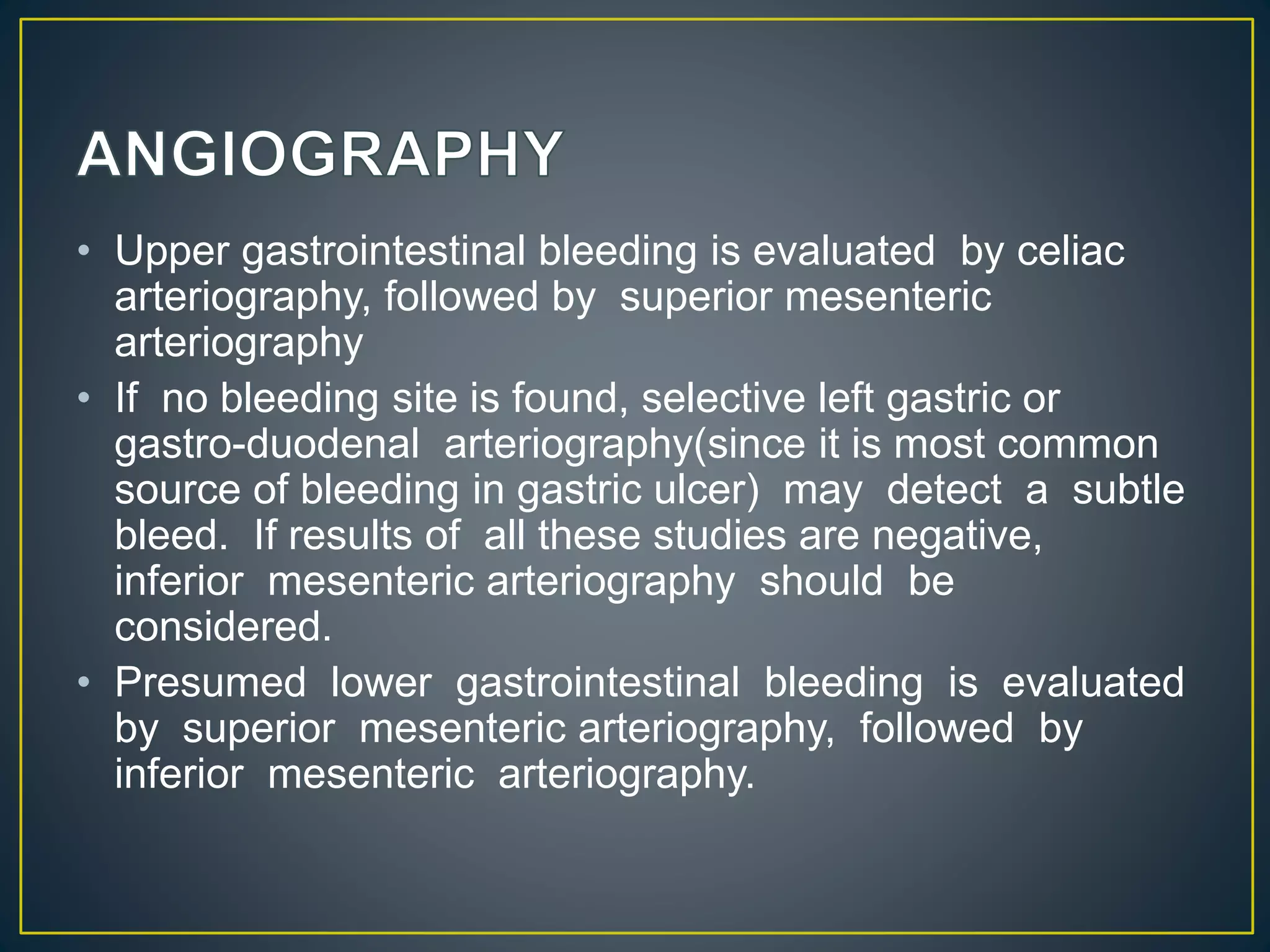 • Upper gastrointestinal bleeding is evaluated by celiac
arteriography, followed by superior mesenteric
arteriography
• If no bleeding site is found, selective left gastric or
gastro-duodenal arteriography(since it is most common
source of bleeding in gastric ulcer) may detect a subtle
bleed. If results of all these studies are negative,
inferior mesenteric arteriography should be
considered.
• Presumed lower gastrointestinal bleeding is evaluated
by superior mesenteric arteriography, followed by
inferior mesenteric arteriography.
 