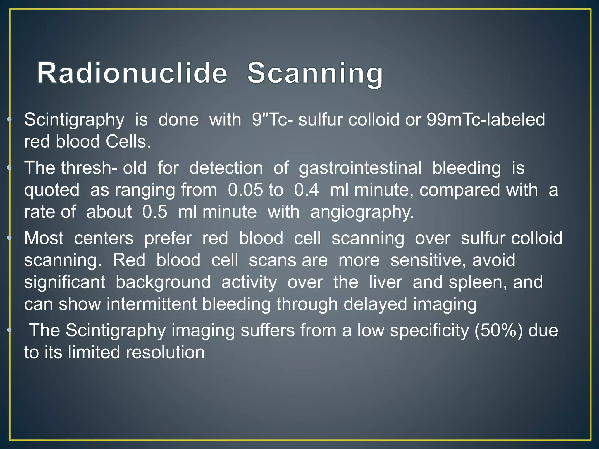 • Scintigraphy is done with 9"Tc- sulfur colloid or 99mTc-labeled
red blood Cells.
• The thresh- old for detection of gastrointestinal bleeding is
quoted as ranging from 0.05 to 0.4 ml minute, compared with a
rate of about 0.5 ml minute with angiography.
• Most centers prefer red blood cell scanning over sulfur colloid
scanning. Red blood cell scans are more sensitive, avoid
significant background activity over the liver and spleen, and
can show intermittent bleeding through delayed imaging
• The Scintigraphy imaging suffers from a low specificity (50%) due
to its limited resolution
 