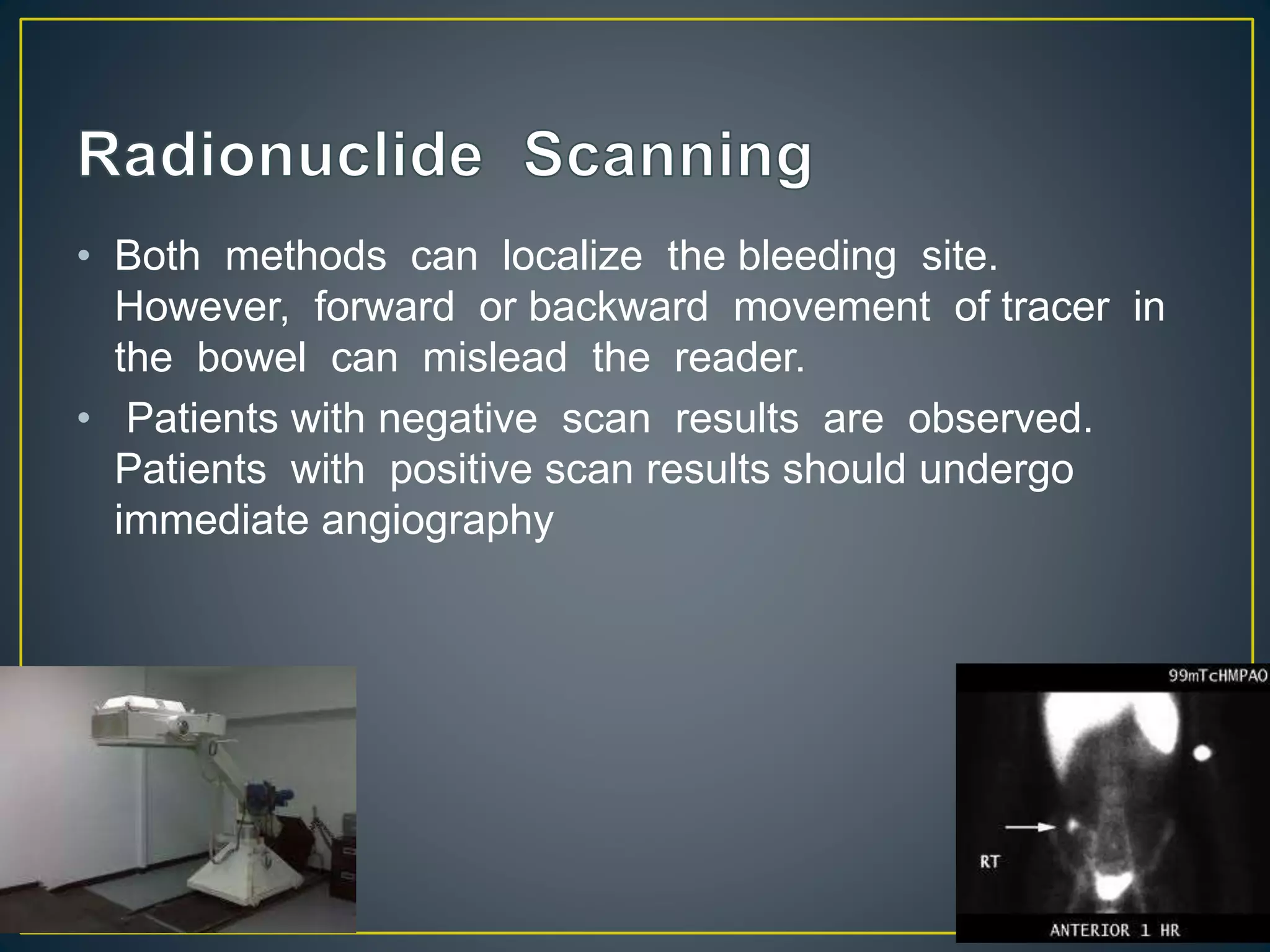 • Both methods can localize the bleeding site.
However, forward or backward movement of tracer in
the bowel can mislead the reader.
• Patients with negative scan results are observed.
Patients with positive scan results should undergo
immediate angiography
 
