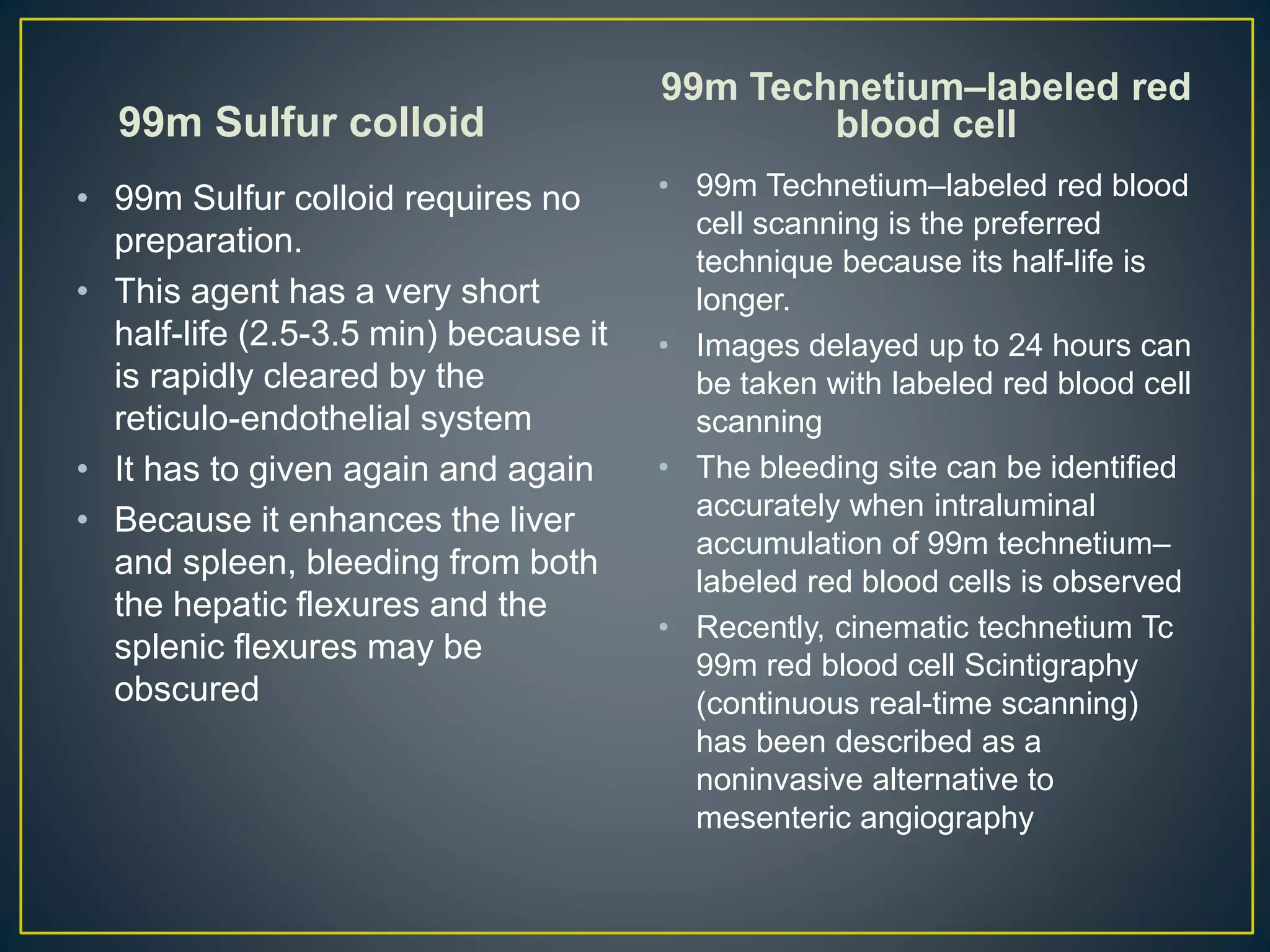 99m Sulfur colloid
• 99m Sulfur colloid requires no
preparation.
• This agent has a very short
half-life (2.5-3.5 min) because it
is rapidly cleared by the
reticulo-endothelial system
• It has to given again and again
• Because it enhances the liver
and spleen, bleeding from both
the hepatic flexures and the
splenic flexures may be
obscured
99m Technetium–labeled red
blood cell
• 99m Technetium–labeled red blood
cell scanning is the preferred
technique because its half-life is
longer.
• Images delayed up to 24 hours can
be taken with labeled red blood cell
scanning
• The bleeding site can be identified
accurately when intraluminal
accumulation of 99m technetium–
labeled red blood cells is observed
• Recently, cinematic technetium Tc
99m red blood cell Scintigraphy
(continuous real-time scanning)
has been described as a
noninvasive alternative to
mesenteric angiography
 
