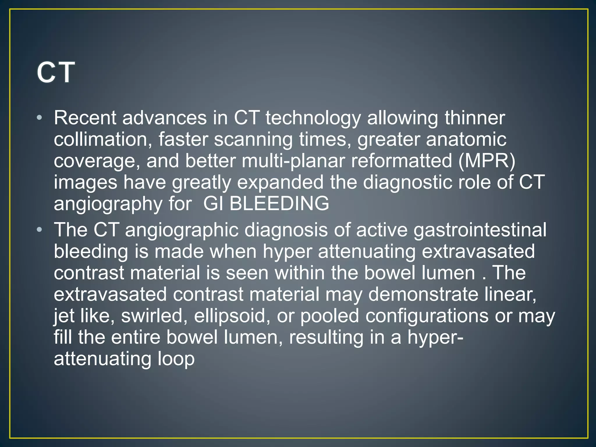 • Recent advances in CT technology allowing thinner
collimation, faster scanning times, greater anatomic
coverage, and better multi-planar reformatted (MPR)
images have greatly expanded the diagnostic role of CT
angiography for GI BLEEDING
• The CT angiographic diagnosis of active gastrointestinal
bleeding is made when hyper attenuating extravasated
contrast material is seen within the bowel lumen . The
extravasated contrast material may demonstrate linear,
jet like, swirled, ellipsoid, or pooled configurations or may
fill the entire bowel lumen, resulting in a hyper-
attenuating loop
 