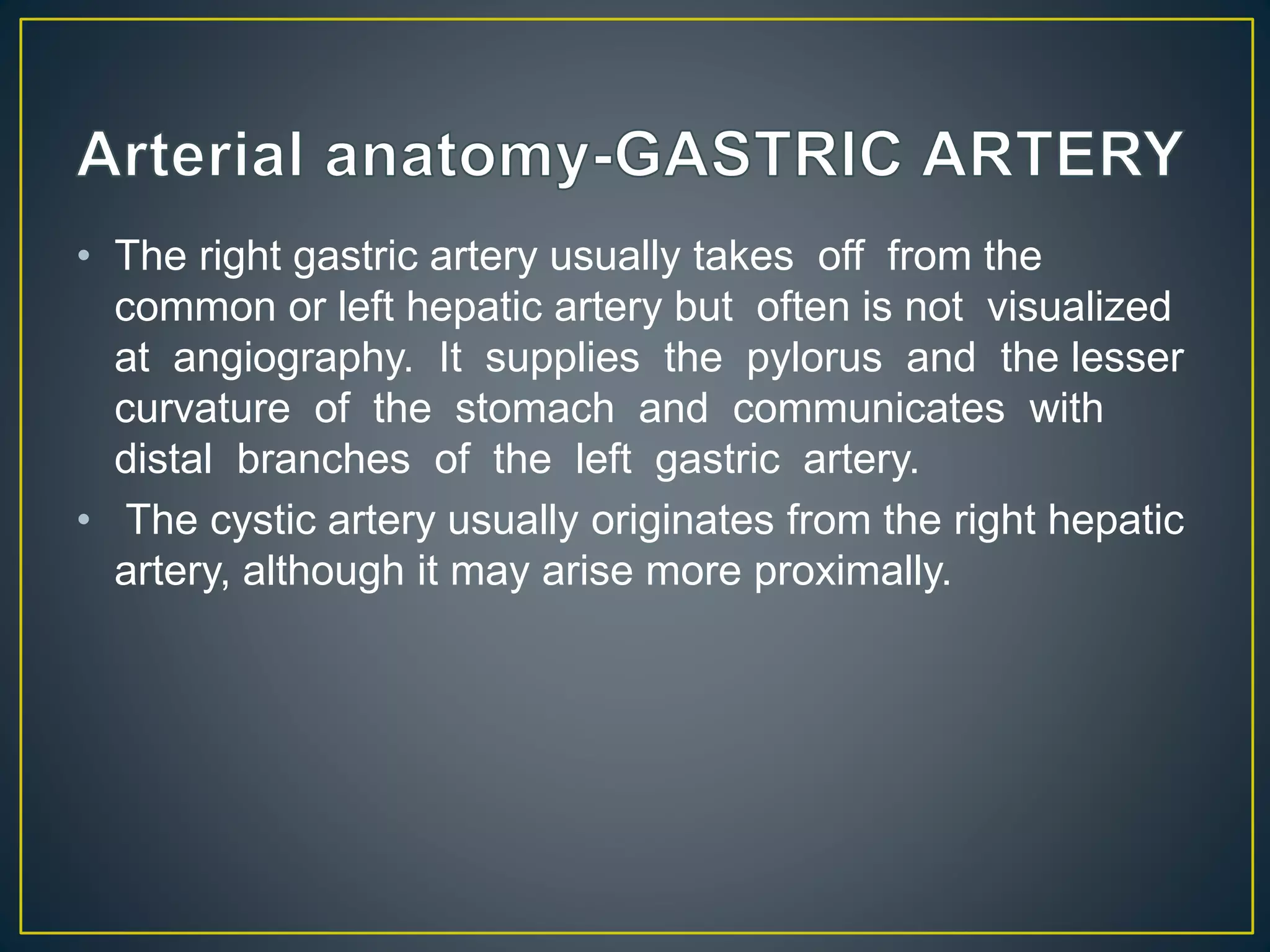 • The right gastric artery usually takes off from the
common or left hepatic artery but often is not visualized
at angiography. It supplies the pylorus and the lesser
curvature of the stomach and communicates with
distal branches of the left gastric artery.
• The cystic artery usually originates from the right hepatic
artery, although it may arise more proximally.
 