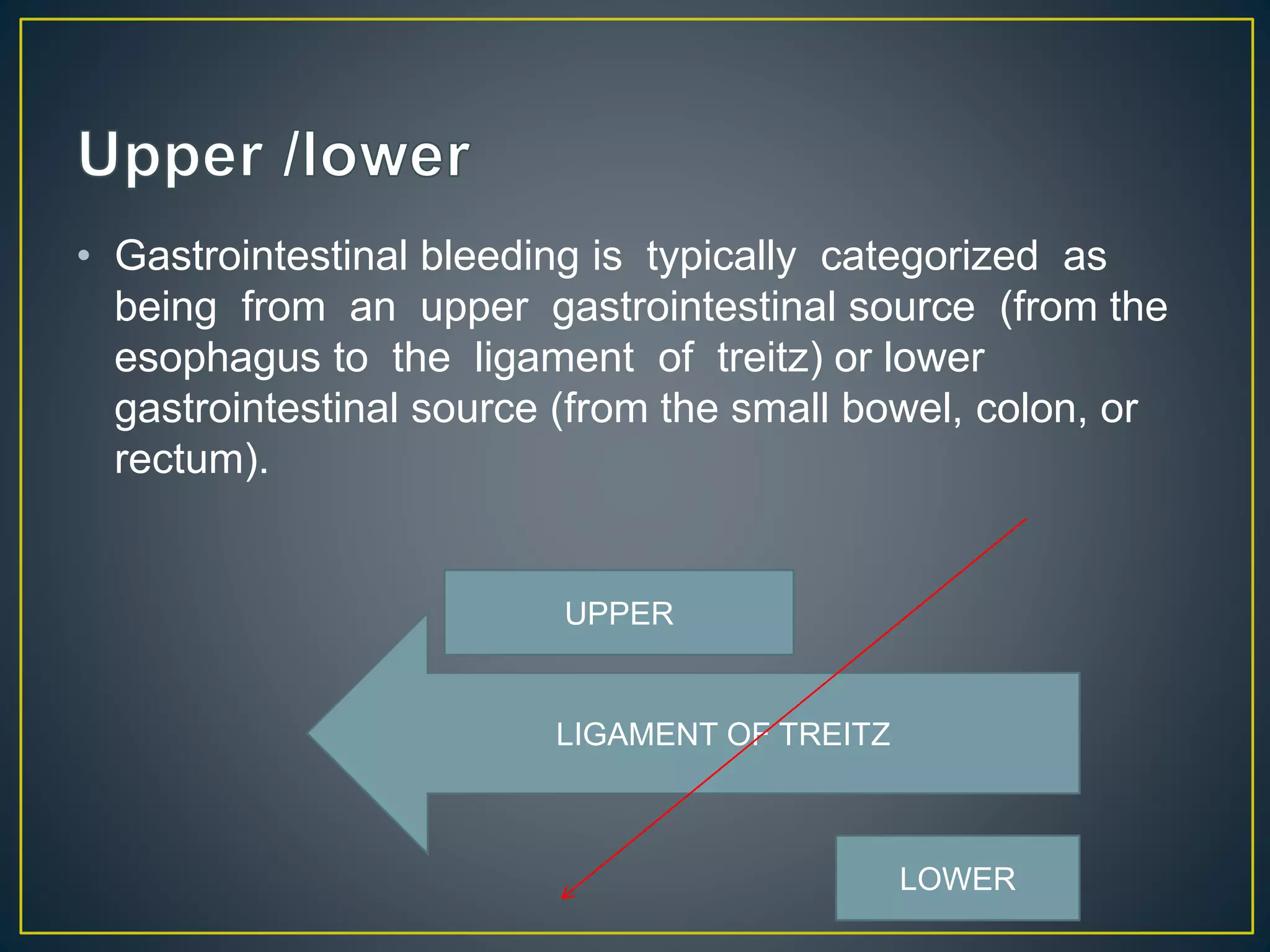 • Gastrointestinal bleeding is typically categorized as
being from an upper gastrointestinal source (from the
esophagus to the ligament of treitz) or lower
gastrointestinal source (from the small bowel, colon, or
rectum).
LIGAMENT OF TREITZ
UPPER
LOWER
 