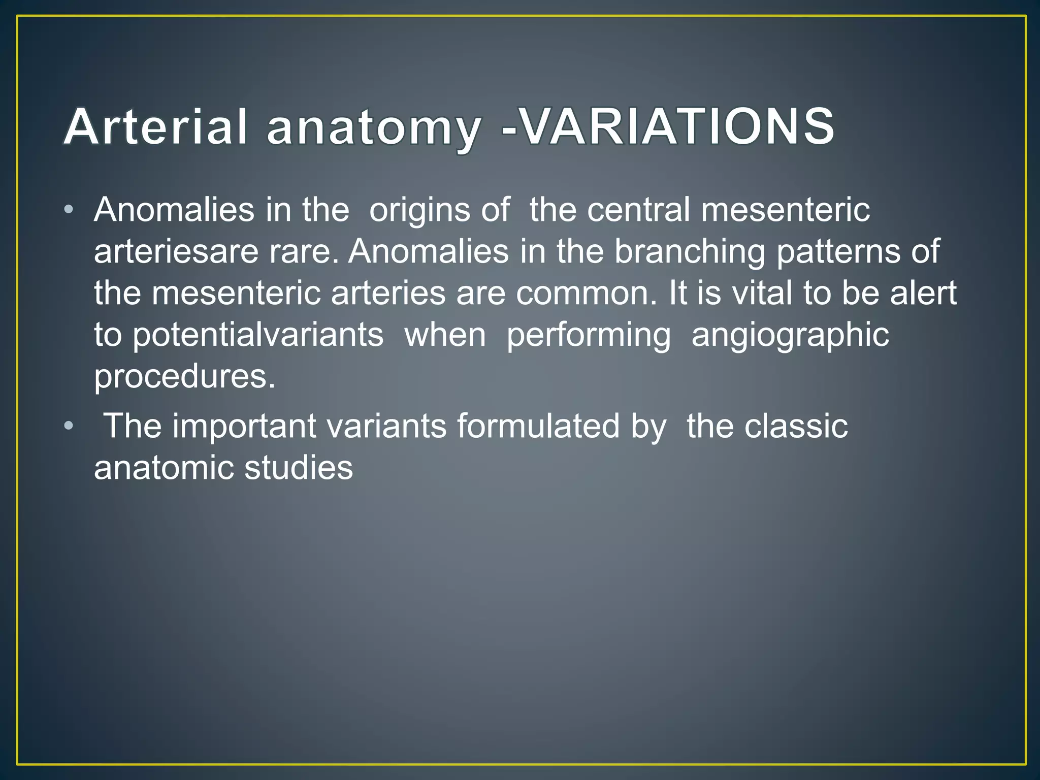 • Anomalies in the origins of the central mesenteric
arteriesare rare. Anomalies in the branching patterns of
the mesenteric arteries are common. It is vital to be alert
to potentialvariants when performing angiographic
procedures.
• The important variants formulated by the classic
anatomic studies
 