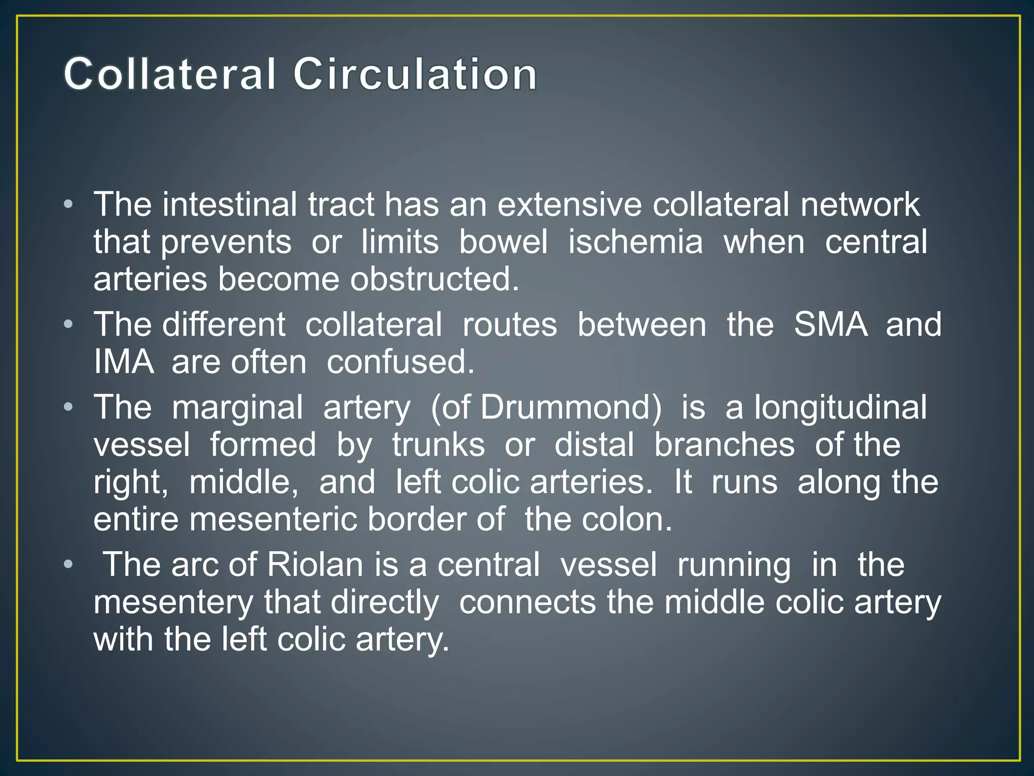 • The intestinal tract has an extensive collateral network
that prevents or limits bowel ischemia when central
arteries become obstructed.
• The different collateral routes between the SMA and
IMA are often confused.
• The marginal artery (of Drummond) is a longitudinal
vessel formed by trunks or distal branches of the
right, middle, and left colic arteries. It runs along the
entire mesenteric border of the colon.
• The arc of Riolan is a central vessel running in the
mesentery that directly connects the middle colic artery
with the left colic artery.
 