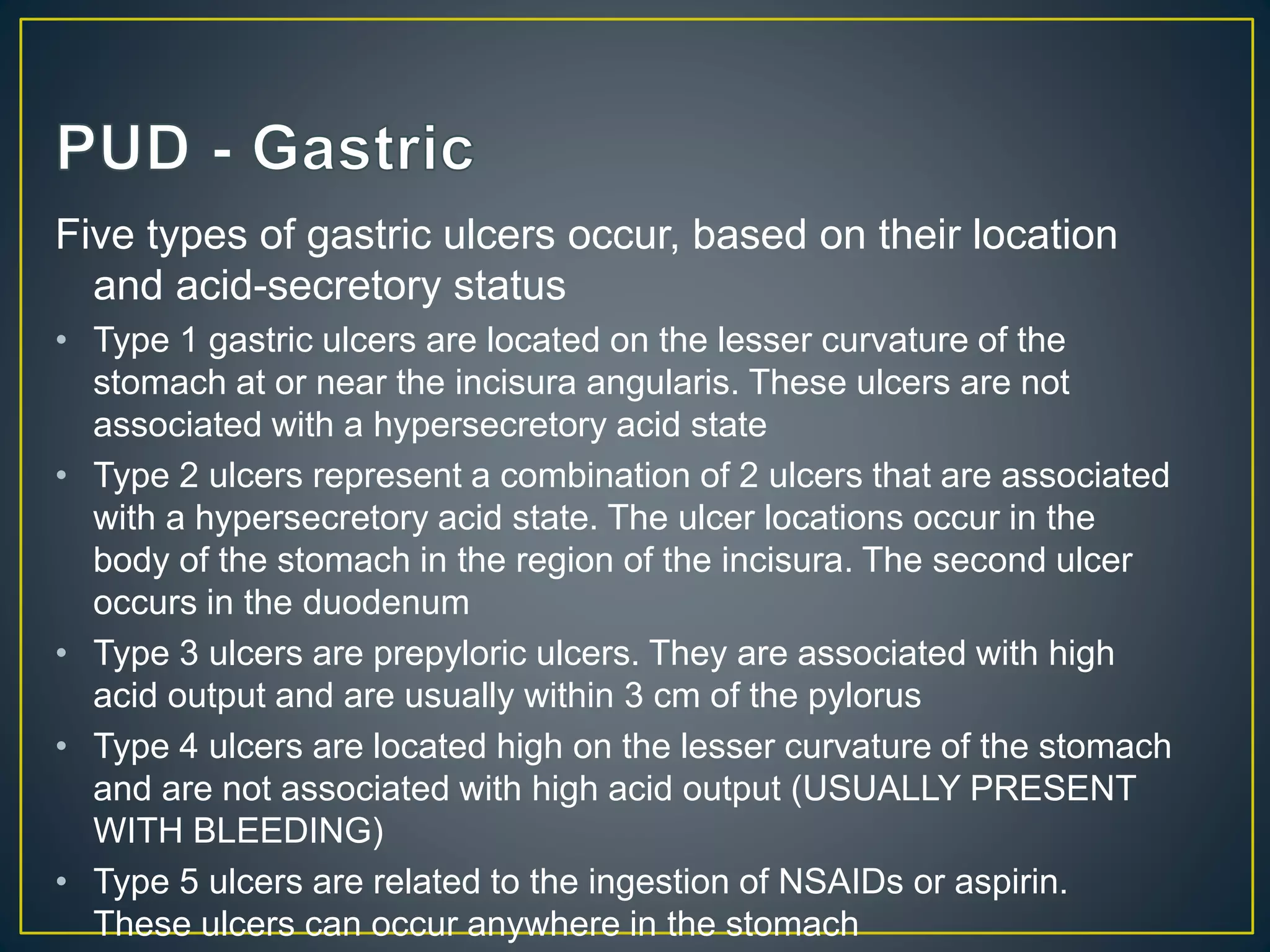 Five types of gastric ulcers occur, based on their location
and acid-secretory status
• Type 1 gastric ulcers are located on the lesser curvature of the
stomach at or near the incisura angularis. These ulcers are not
associated with a hypersecretory acid state
• Type 2 ulcers represent a combination of 2 ulcers that are associated
with a hypersecretory acid state. The ulcer locations occur in the
body of the stomach in the region of the incisura. The second ulcer
occurs in the duodenum
• Type 3 ulcers are prepyloric ulcers. They are associated with high
acid output and are usually within 3 cm of the pylorus
• Type 4 ulcers are located high on the lesser curvature of the stomach
and are not associated with high acid output (USUALLY PRESENT
WITH BLEEDING)
• Type 5 ulcers are related to the ingestion of NSAIDs or aspirin.
These ulcers can occur anywhere in the stomach
 