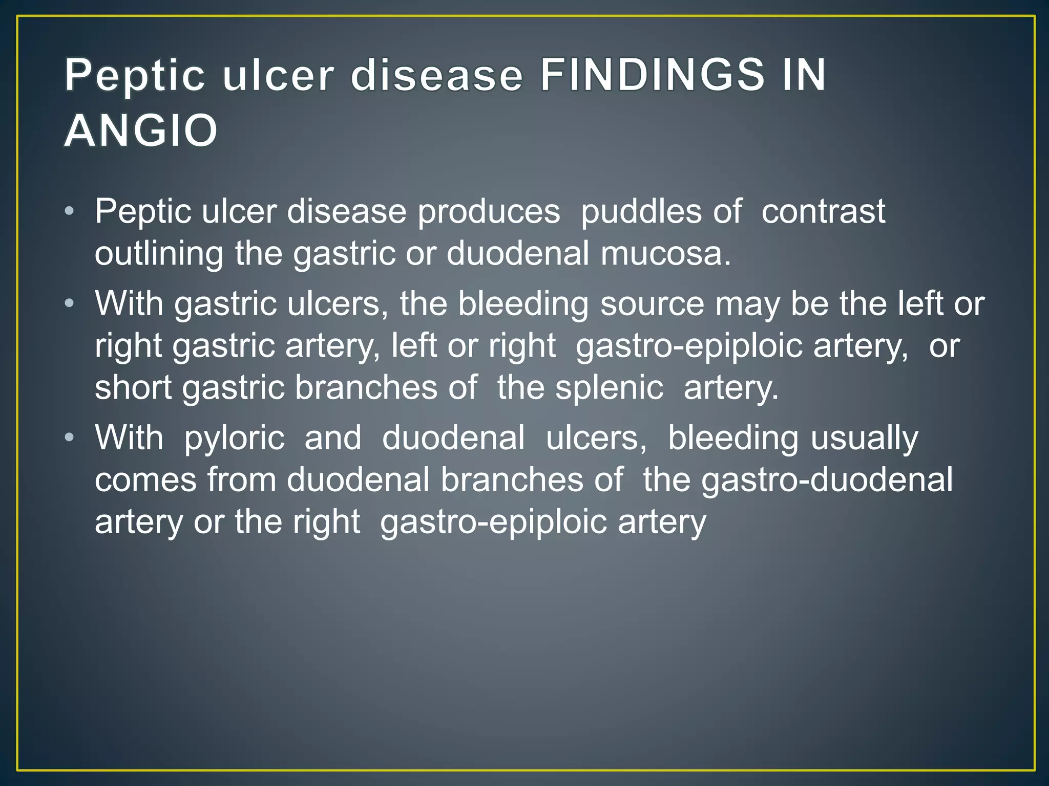 • Peptic ulcer disease produces puddles of contrast
outlining the gastric or duodenal mucosa.
• With gastric ulcers, the bleeding source may be the left or
right gastric artery, left or right gastro-epiploic artery, or
short gastric branches of the splenic artery.
• With pyloric and duodenal ulcers, bleeding usually
comes from duodenal branches of the gastro-duodenal
artery or the right gastro-epiploic artery
 