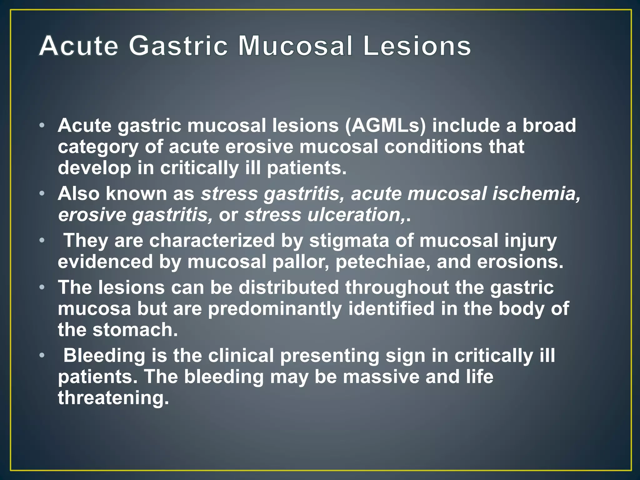• Acute gastric mucosal lesions (AGMLs) include a broad
category of acute erosive mucosal conditions that
develop in critically ill patients.
• Also known as stress gastritis, acute mucosal ischemia,
erosive gastritis, or stress ulceration,.
• They are characterized by stigmata of mucosal injury
evidenced by mucosal pallor, petechiae, and erosions.
• The lesions can be distributed throughout the gastric
mucosa but are predominantly identified in the body of
the stomach.
• Bleeding is the clinical presenting sign in critically ill
patients. The bleeding may be massive and life
threatening.
 