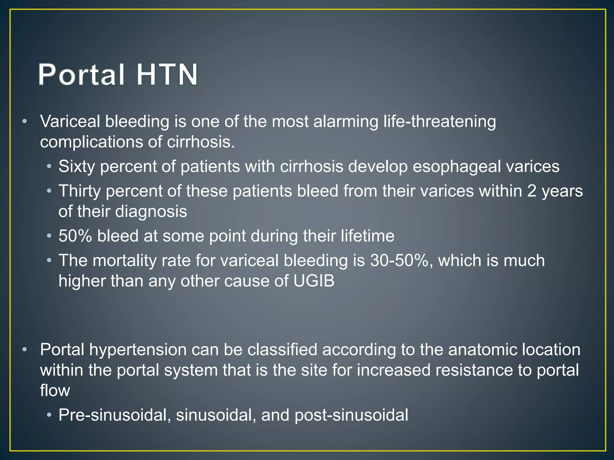 • Variceal bleeding is one of the most alarming life-threatening
complications of cirrhosis.
• Sixty percent of patients with cirrhosis develop esophageal varices
• Thirty percent of these patients bleed from their varices within 2 years
of their diagnosis
• 50% bleed at some point during their lifetime
• The mortality rate for variceal bleeding is 30-50%, which is much
higher than any other cause of UGIB
• Portal hypertension can be classified according to the anatomic location
within the portal system that is the site for increased resistance to portal
flow
• Pre-sinusoidal, sinusoidal, and post-sinusoidal
 