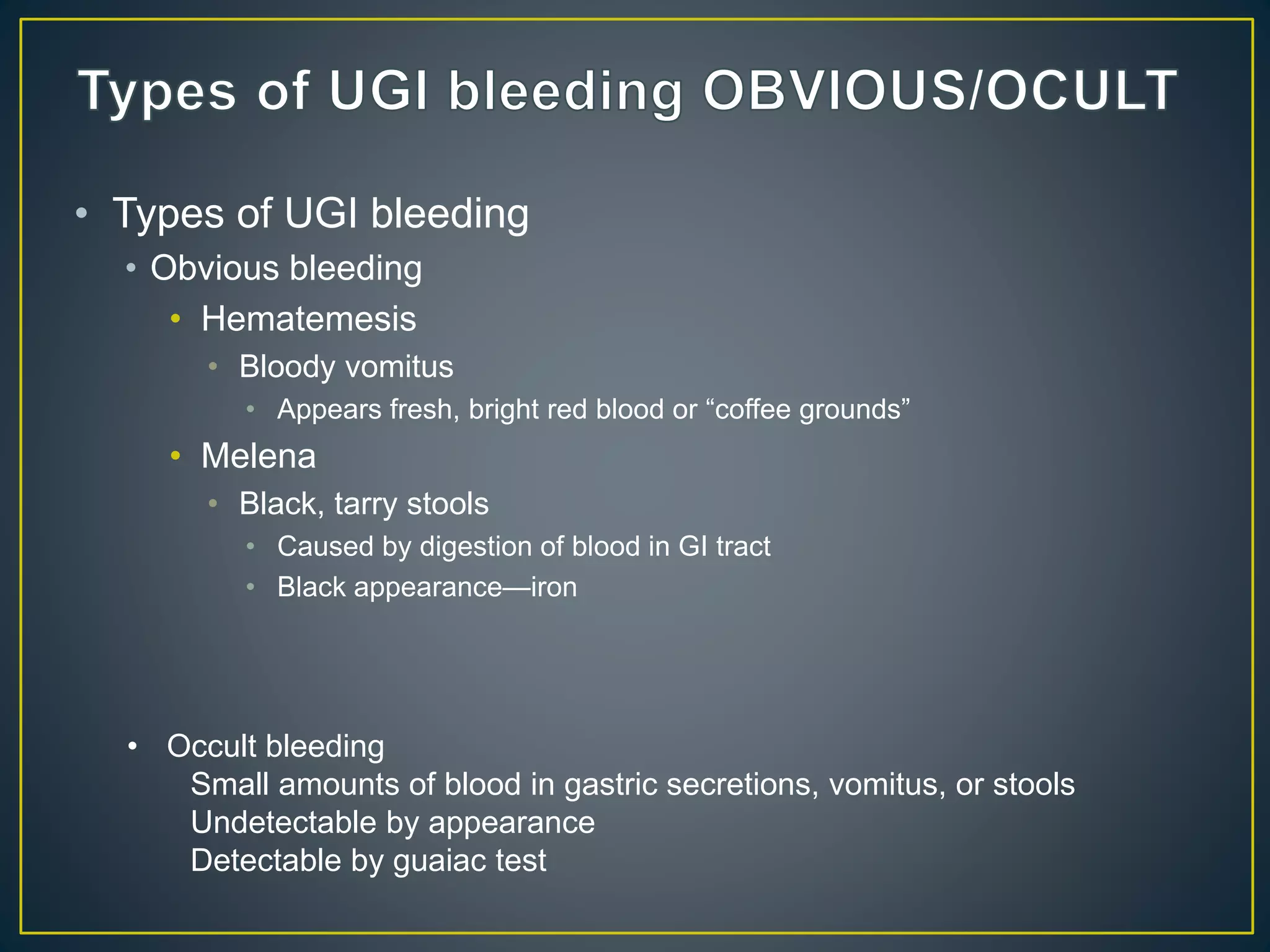 • Types of UGI bleeding
• Obvious bleeding
• Hematemesis
• Bloody vomitus
• Appears fresh, bright red blood or “coffee grounds”
• Melena
• Black, tarry stools
• Caused by digestion of blood in GI tract
• Black appearance—iron
• Occult bleeding
Small amounts of blood in gastric secretions, vomitus, or stools
Undetectable by appearance
Detectable by guaiac test
 