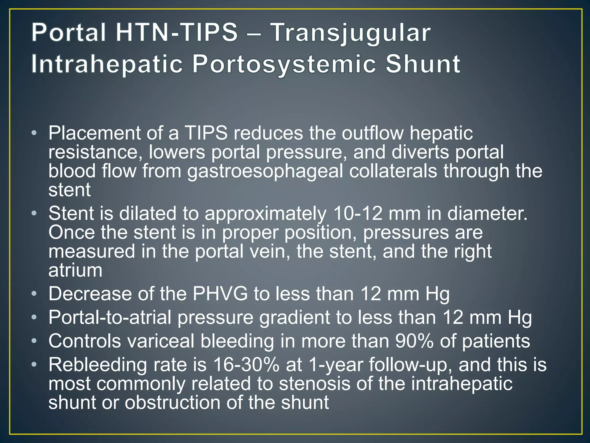 • Placement of a TIPS reduces the outflow hepatic
resistance, lowers portal pressure, and diverts portal
blood flow from gastroesophageal collaterals through the
stent
• Stent is dilated to approximately 10-12 mm in diameter.
Once the stent is in proper position, pressures are
measured in the portal vein, the stent, and the right
atrium
• Decrease of the PHVG to less than 12 mm Hg
• Portal-to-atrial pressure gradient to less than 12 mm Hg
• Controls variceal bleeding in more than 90% of patients
• Rebleeding rate is 16-30% at 1-year follow-up, and this is
most commonly related to stenosis of the intrahepatic
shunt or obstruction of the shunt
 