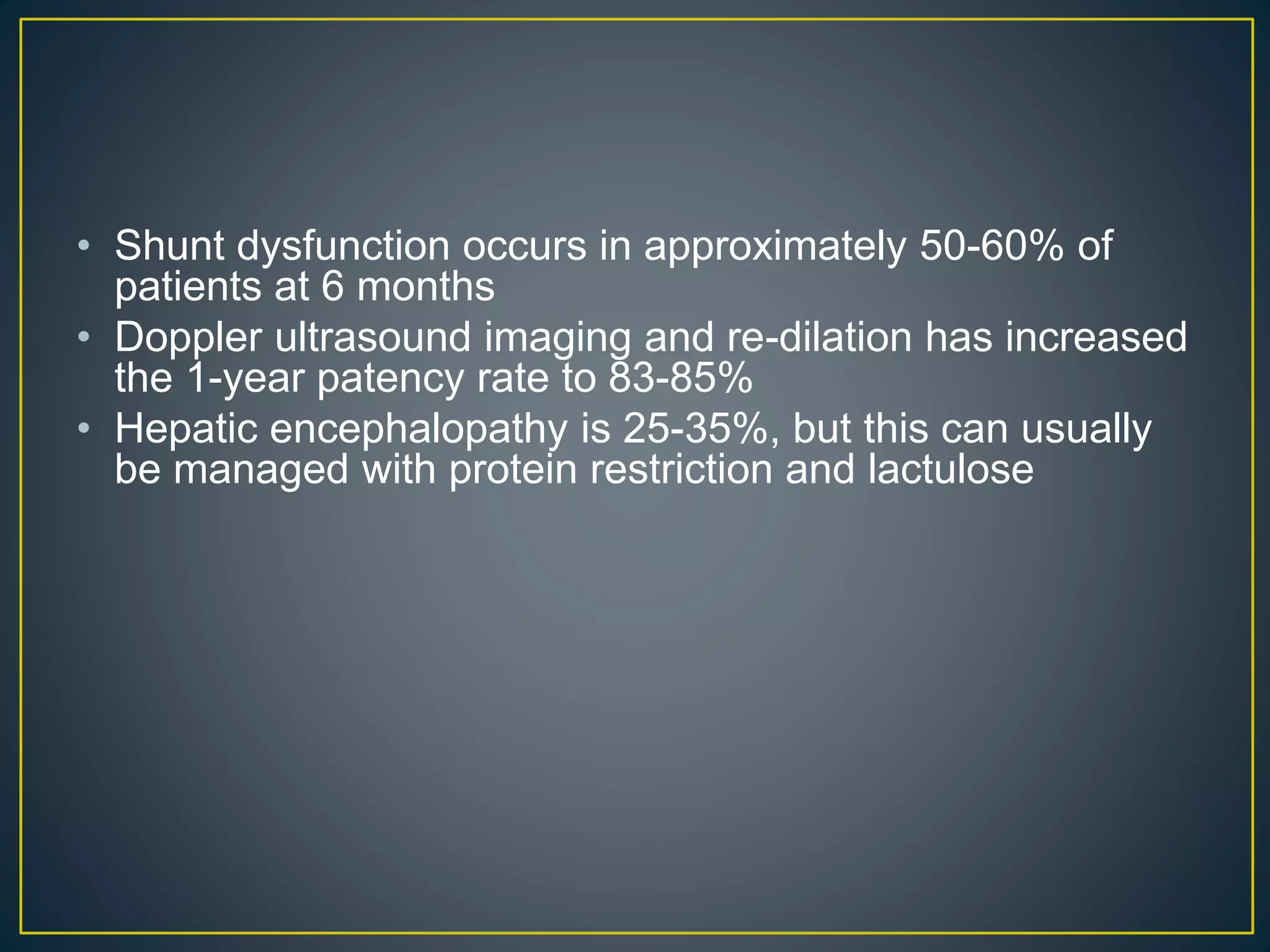 • Shunt dysfunction occurs in approximately 50-60% of
patients at 6 months
• Doppler ultrasound imaging and re-dilation has increased
the 1-year patency rate to 83-85%
• Hepatic encephalopathy is 25-35%, but this can usually
be managed with protein restriction and lactulose
 
