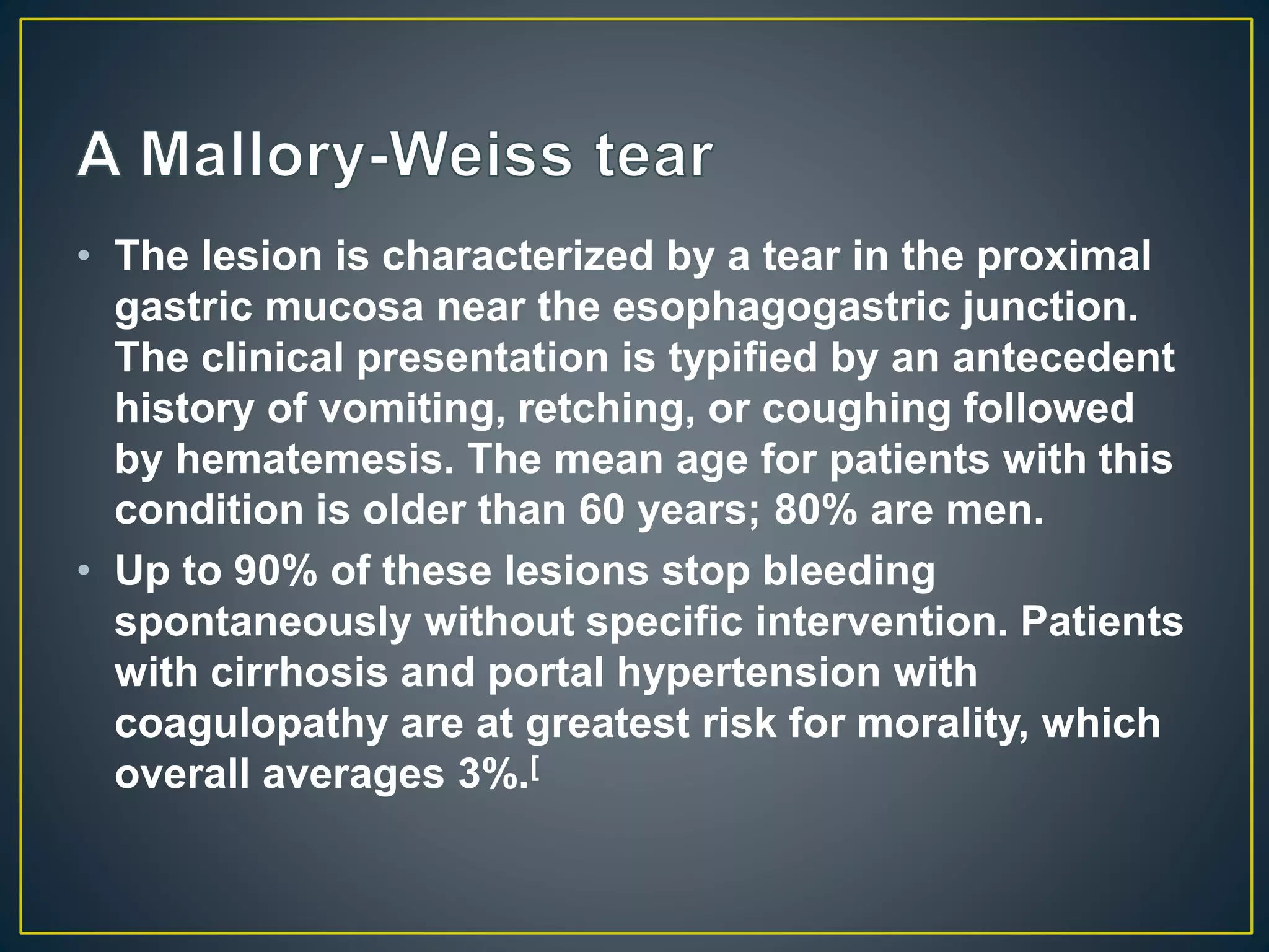 • The lesion is characterized by a tear in the proximal
gastric mucosa near the esophagogastric junction.
The clinical presentation is typified by an antecedent
history of vomiting, retching, or coughing followed
by hematemesis. The mean age for patients with this
condition is older than 60 years; 80% are men.
• Up to 90% of these lesions stop bleeding
spontaneously without specific intervention. Patients
with cirrhosis and portal hypertension with
coagulopathy are at greatest risk for morality, which
overall averages 3%.[
 