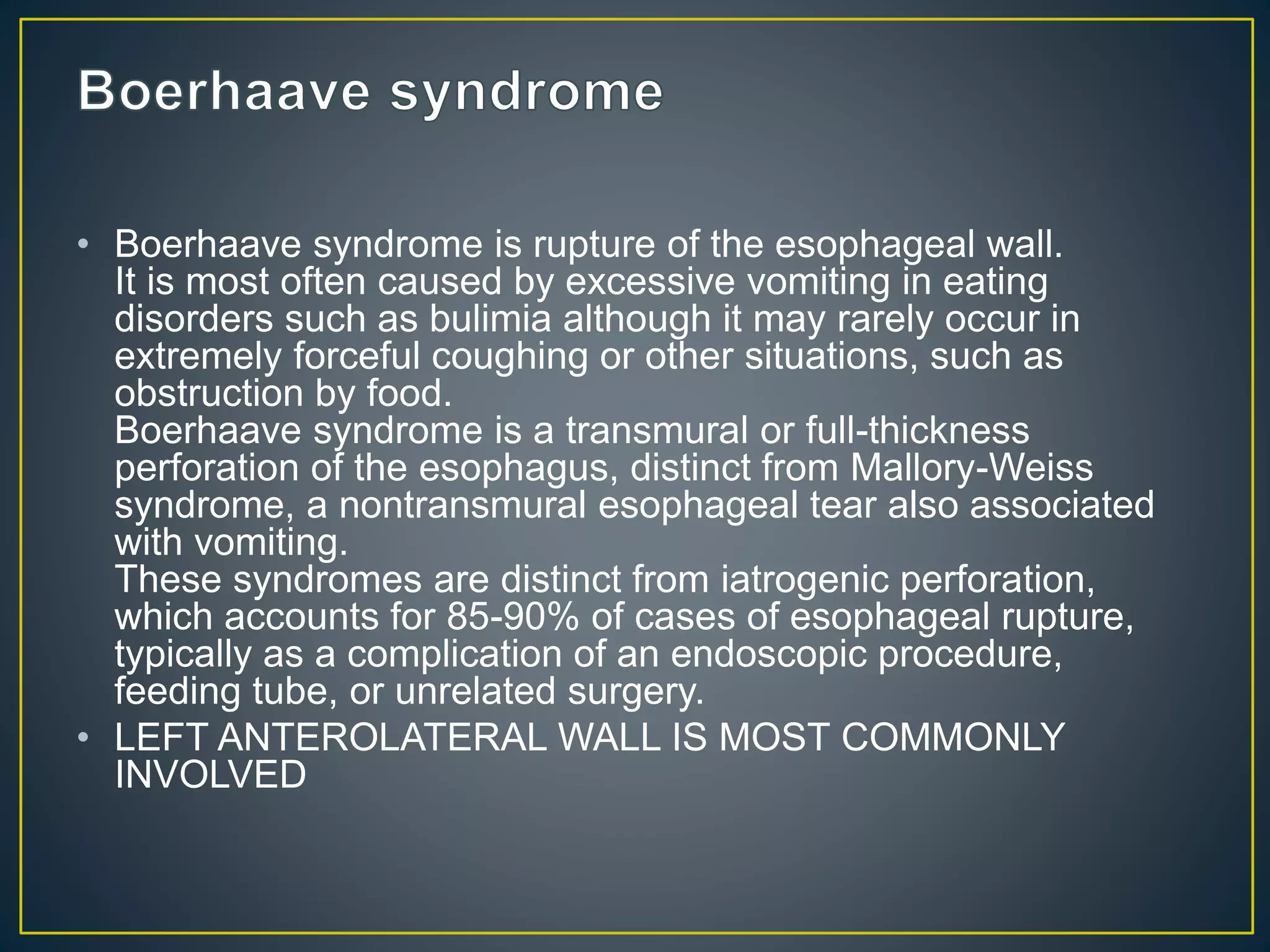 • Boerhaave syndrome is rupture of the esophageal wall.
It is most often caused by excessive vomiting in eating
disorders such as bulimia although it may rarely occur in
extremely forceful coughing or other situations, such as
obstruction by food.
Boerhaave syndrome is a transmural or full-thickness
perforation of the esophagus, distinct from Mallory-Weiss
syndrome, a nontransmural esophageal tear also associated
with vomiting.
These syndromes are distinct from iatrogenic perforation,
which accounts for 85-90% of cases of esophageal rupture,
typically as a complication of an endoscopic procedure,
feeding tube, or unrelated surgery.
• LEFT ANTEROLATERAL WALL IS MOST COMMONLY
INVOLVED
 