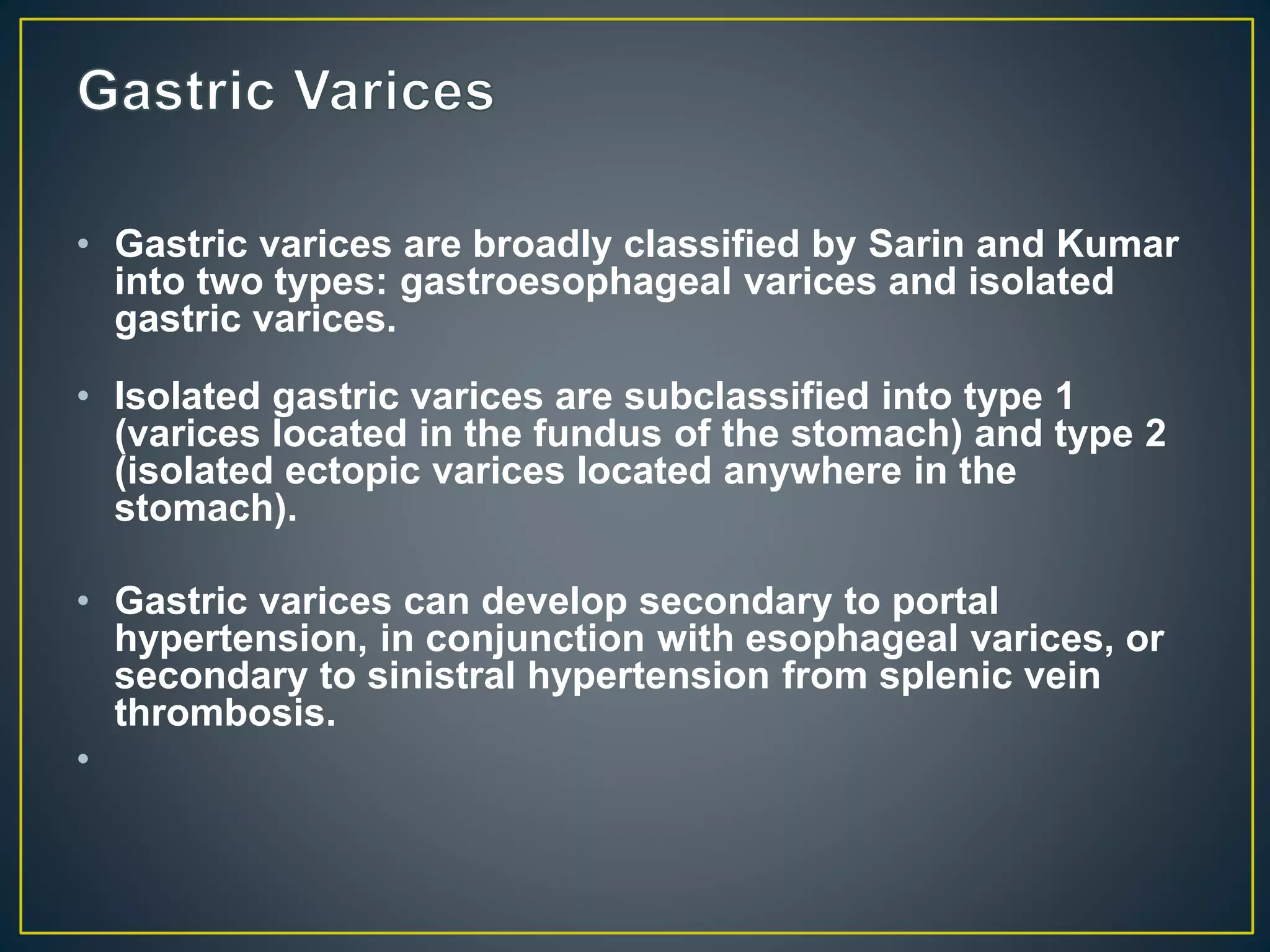 • Gastric varices are broadly classified by Sarin and Kumar
into two types: gastroesophageal varices and isolated
gastric varices.
• Isolated gastric varices are subclassified into type 1
(varices located in the fundus of the stomach) and type 2
(isolated ectopic varices located anywhere in the
stomach).
• Gastric varices can develop secondary to portal
hypertension, in conjunction with esophageal varices, or
secondary to sinistral hypertension from splenic vein
thrombosis.
•
 