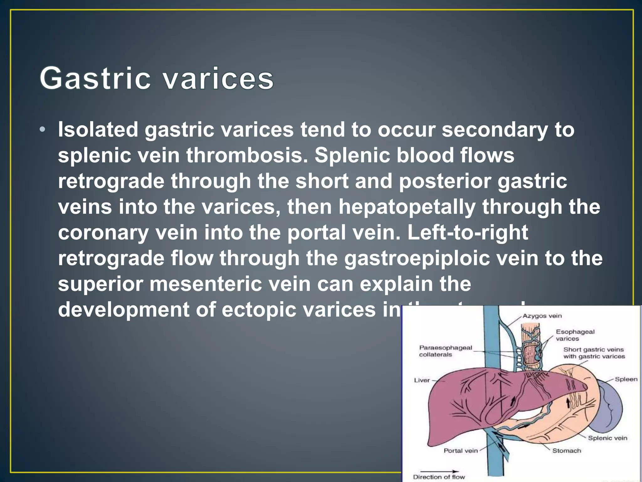 • Isolated gastric varices tend to occur secondary to
splenic vein thrombosis. Splenic blood flows
retrograde through the short and posterior gastric
veins into the varices, then hepatopetally through the
coronary vein into the portal vein. Left-to-right
retrograde flow through the gastroepiploic vein to the
superior mesenteric vein can explain the
development of ectopic varices in the stomach.
 