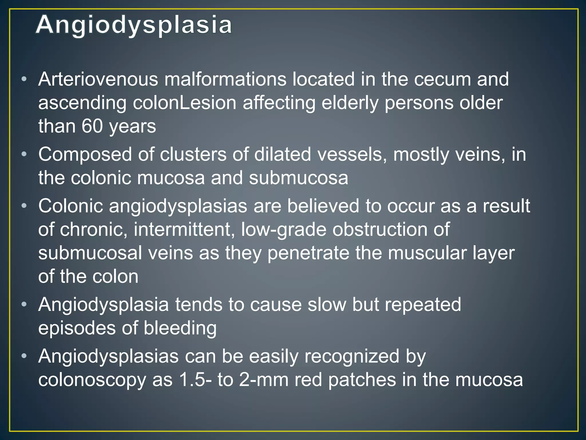 • Arteriovenous malformations located in the cecum and
ascending colonLesion affecting elderly persons older
than 60 years
• Composed of clusters of dilated vessels, mostly veins, in
the colonic mucosa and submucosa
• Colonic angiodysplasias are believed to occur as a result
of chronic, intermittent, low-grade obstruction of
submucosal veins as they penetrate the muscular layer
of the colon
• Angiodysplasia tends to cause slow but repeated
episodes of bleeding
• Angiodysplasias can be easily recognized by
colonoscopy as 1.5- to 2-mm red patches in the mucosa
 