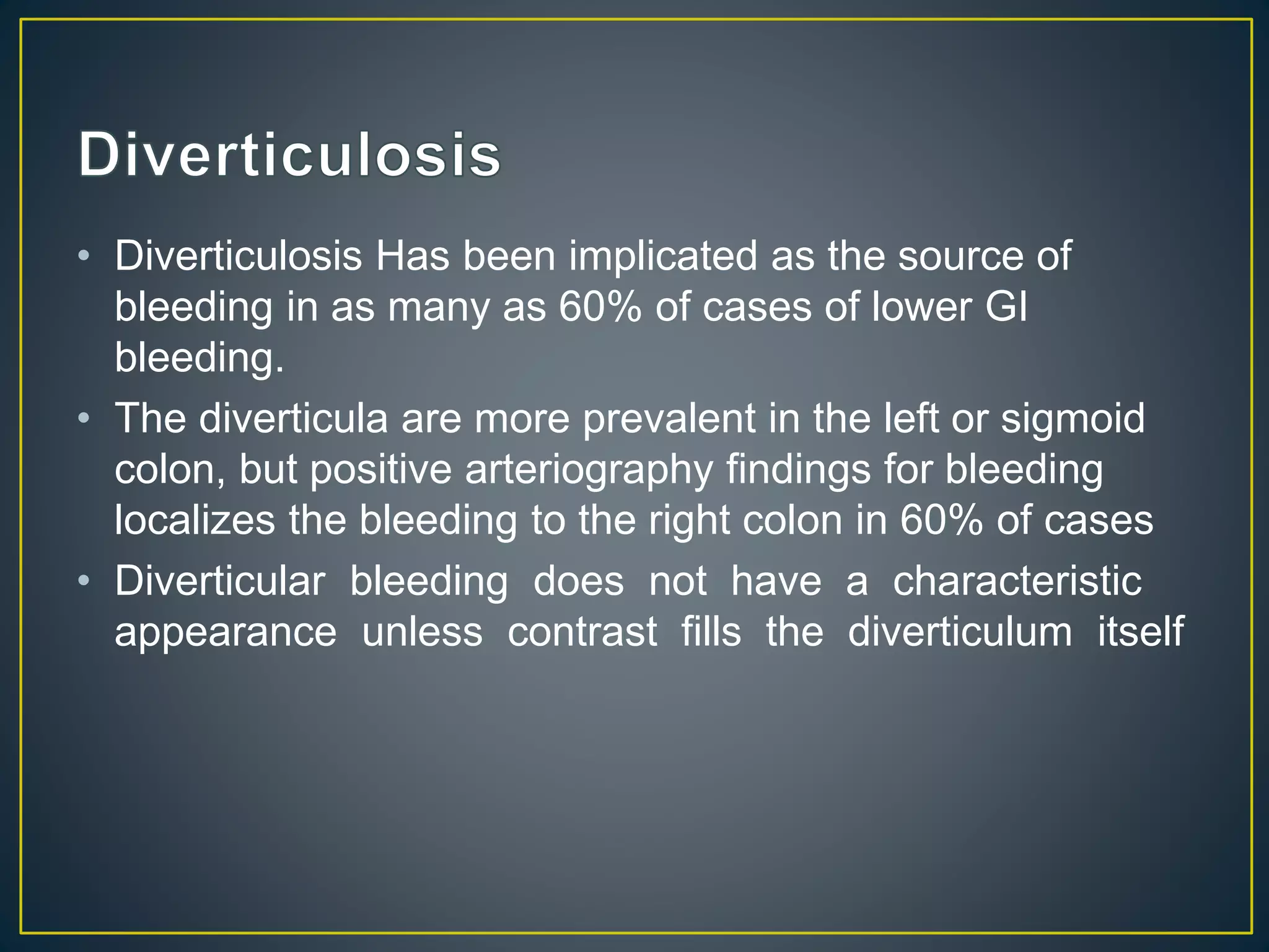 • Diverticulosis Has been implicated as the source of
bleeding in as many as 60% of cases of lower GI
bleeding.
• The diverticula are more prevalent in the left or sigmoid
colon, but positive arteriography findings for bleeding
localizes the bleeding to the right colon in 60% of cases
• Diverticular bleeding does not have a characteristic
appearance unless contrast fills the diverticulum itself
 