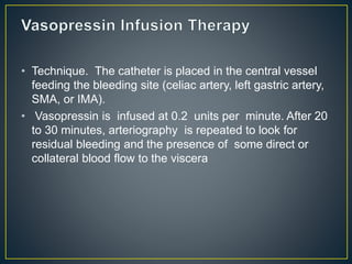 • Technique. The catheter is placed in the central vessel
feeding the bleeding site (celiac artery, left gastric artery,
SMA, or IMA).
• Vasopressin is infused at 0.2 units per minute. After 20
to 30 minutes, arteriography is repeated to look for
residual bleeding and the presence of some direct or
collateral blood flow to the viscera
 