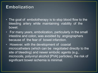 • The goal of embolotherapy is to stop blood flow to the
bleeding artery while maintaining viability of the
bowel.
• For many years, embolization, particularly in the small
intestine and colon, was avoided by angiographers
because of the fear of bowel infarction.
• However, with the development of coaxial
microcatheters (which can be negotiated directly to the
site of bleeding) and newer embolic agents (e.g.,
microcoils, polyvinyl alcohol [PVA] particles), the risk of
significant bowel ischemia is minimal.
 