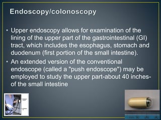 • Upper endoscopy allows for examination of the
lining of the upper part of the gastrointestinal (GI)
tract, which includes the esophagus, stomach and
duodenum (first portion of the small intestine).
• An extended version of the conventional
endoscope (called a "push endoscope") may be
employed to study the upper part-about 40 inches-
of the small intestine
 
