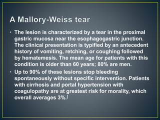 • The lesion is characterized by a tear in the proximal
gastric mucosa near the esophagogastric junction.
The clinical presentation is typified by an antecedent
history of vomiting, retching, or coughing followed
by hematemesis. The mean age for patients with this
condition is older than 60 years; 80% are men.
• Up to 90% of these lesions stop bleeding
spontaneously without specific intervention. Patients
with cirrhosis and portal hypertension with
coagulopathy are at greatest risk for morality, which
overall averages 3%.[
 