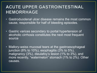 • Gastroduodenal ulcer disease remains the most common
cause, responsible for half of bleeding episodes.
• Gastric varices secondary to portal hypertension of
alcoholic cirrhosis constitutes the next most frequent
source
• Mallory-weiss mucosal tears at the gastroesophageal
junction (8% to 10%), esophagitis (3% to 5%),
malignancy (3%), dieulafoy’s lesion (1% to 3%), and
more recently, “watermelon” stomach (1% to 2%). Other
causes.
 
