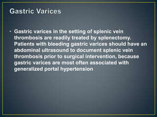 • Gastric varices in the setting of splenic vein
thrombosis are readily treated by splenectomy.
Patients with bleeding gastric varices should have an
abdominal ultrasound to document splenic vein
thrombosis prior to surgical intervention, because
gastric varices are most often associated with
generalized portal hypertension
 