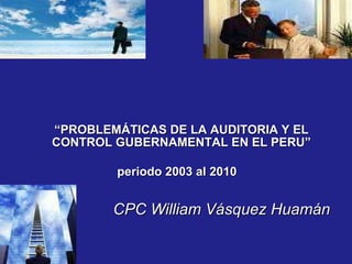 “ PROBLEMÁTICAS DE LA AUDITORIA Y EL CONTROL GUBERNAMENTAL EN EL PERU” periodo 2003 al 2010   CPC William Vásquez Huamán 