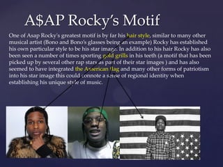A$AP Rocky’s Motif
One of Asap Rocky's greatest motif is by far his hair style, similar to many other
musical artist (Bono and Bono’s glasses being an example) Rocky has established
his own particular style to be his star image. In addition to his hair Rocky has also
been seen a number of times sporting gold grills in his teeth (a motif that has been
picked up by several other rap stars as part of their star images ) and has also
seemed to have integrated the American flag and many other forms of patriotism
into his star image this could connote a sense of regional identity when
establishing his unique style of music.

 