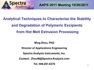 AAPS 2011 Meeting 10/26/2011



Analytical Techniques to Characterize the Stability
    and Degradation of Polymeric Excipients
       from Hot Melt Extrusion Processing

                    Ming Zhou, PhD

          Director of Applications Engineering

           Spectra Analysis Instruments, Inc.

         Contact: ZhouM@Spectra-Analysis.com

                   Tel. 508-281-6276              1
 