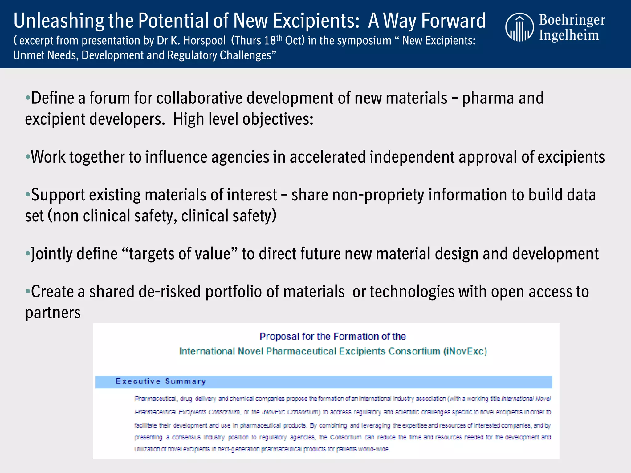 Unleashing the Potential of New Excipients: A Way Forward
( excerpt from presentation by Dr K. Horspool (Thurs 18th Oct) in the symposium “ New Excipients:
Unmet Needs, Development and Regulatory Challenges”


  •Define a forum for collaborative development of new materials – pharma and
  excipient developers. High level objectives:

  •Work together to influence agencies in accelerated independent approval of excipients

  •Support existing materials of interest – share non-propriety information to build data
  set (non clinical safety, clinical safety)

  •Jointly define “targets of value” to direct future new material design and development

  •Create a shared de-risked portfolio of materials or technologies with open access to
  partners
 