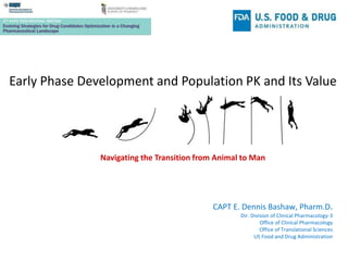 Early Phase Development and Population PK and Its Value
Navigating the Transition from Animal to Man
CAPT E. Dennis Bashaw, Pharm.D.
Dir. Division of Clinical Pharmacology-3
Office of Clinical Pharmacology
Office of Translational Sciences
US Food and Drug Administration
 