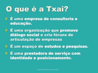 O que é a Txai?
 É uma empresa de consultoria e
educação.
 É uma organização que promove
diálogo social e cria fóruns de
articulação de empresas
 É um espaço de estudos e pesquisas.
 É uma prestadora de serviço com
identidade e posicionamento.
Reinaldo Bulgarelli, Txai Consultoria e Educação 3
 