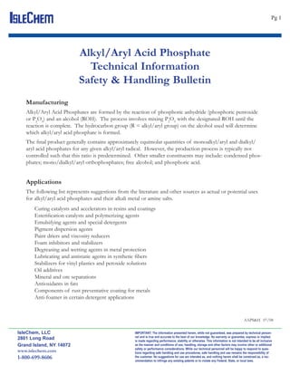 IsleChem                                                                                                                                                        Pg 1




                            Alkyl/Aryl Acid Phosphate
                              Technical Information
                            Safety & Handling Bulletin
    Manufacturing
    Alkyl/Aryl Acid Phosphates are formed by the reaction of phosphoric anhydride (phosphoric pentoxide
    or P2O5) and an alcohol (ROH). The process involves mixing P2O5 with the designated ROH until the
    reaction is complete. The hydrocarbon group (R = alkyl/aryl group) on the alcohol used will determine
    which alkyl/aryl acid phosphate is formed.
    The ﬁnal product generally contains approximately equimolar quantities of monoalkyl/aryl and dialkyl/
    aryl acid phosphates for any given alkyl/aryl radical. However, the production process is typically not
    controlled such that this ratio is predetermined. Other smaller constituents may include: condensed phos-
    phates; mono/dialkyl/aryl orthophosphates; free alcohol; and phosphoric acid.


    Applications
    The following list represents suggestions from the literature and other sources as actual or potential uses
    for alkyl/aryl acid phosphates and their alkali metal or amine salts.
        Curing catalysts and accelerators in resins and coatings
        Esteriﬁcation catalysts and polymerizing agents
        Emulsifying agents and special detergents
        Pigment dispersion agents
        Paint driers and viscosity reducers
        Foam inhibitors and stabilizers
        Degreasing and wetting agents in metal protection
        Lubricating and antistatic agents in synthetic ﬁbers
        Stabilizers for vinyl plastics and peroxide solutions
        Oil additives
        Mineral and ore separations
        Antioxidants in fats
        Components of rust preventative coating for metals
        Anti-foamer in certain detergent applications


                                                                                                                                           AAPS&H 07/08

 IsleChem, LLC                                        IMPORTANT: The information presented herein, while not guaranteed, was prepared by technical person-
                                                      nel and is true and accurate to the best of our knowledge. No warranty or guarantee, express or implied,
 2801 Long Road                                       is made regarding performance, stability or otherwise. This information is not intended to be all inclusive
 Grand Island, NY 14072                               as the manner and conditions of use, handling, storage and other factors may involve other or additional
                                                      safety or performance considerations. While our technical personnel will be happy to respond to ques-
 www.islechem.com                                     tions regarding safe handling and use procedures, safe handling and use remains the responsibility of
 1-800-699-8606                                       the customer. No suggestions for use are intended as, and nothing herein shall be construed as, a rec-
                                                      ommendation to infringe any existing patents or to violate any Federal, State, or local laws.
 