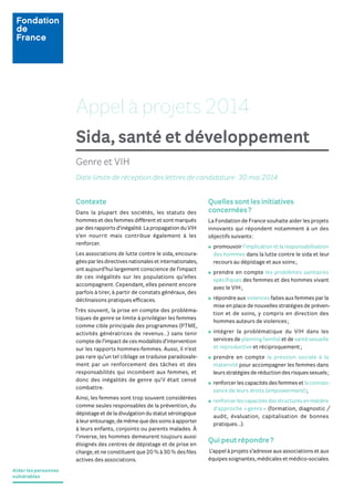 Aider les personnes
vulnérables
Appel à projets 2014
Sida, santé et développement
Quelles sont les initiatives
concernées?
La Fondation de France souhaite aider les projets
innovants qui répondent notamment à un des
objectifs suivants:
promouvoir l’implication et la responsabilisation
des hommes dans la lutte contre le sida et leur
recours au dépistage et aux soins;
prendre en compte les problèmes sanitaires
spéciﬁques des femmes et des hommes vivant
avec le VIH;
répondre aux violences faites aux femmes par la
mise en place de nouvelles stratégies de préven-
tion et de soins, y compris en direction des
hommes auteurs de violences;
intégrer la problématique du VIH dans les
services de planning familial et de santé sexuelle
et reproductive et réciproquement;
prendre en compte la pression sociale à la
maternité pour accompagner les femmes dans
leursstratégiesderéductiondesrisquessexuels;
renforcerlescapacitésdesfemmesetlaconnais-
sance de leurs droits (empowerment);
renforcerlescapacitésdesstructuresenmatière
d’approche « genre » (formation, diagnostic /
audit, évaluation, capitalisation de bonnes
pratiques…).
Qui peut répondre?
L’appel à projets s’adresse aux associations et aux
équipes soignantes, médicales et médico-sociales.
Contexte
Dans la plupart des sociétés, les statuts des
hommes et des femmes diffèrent et sont marqués
pardesrapportsd’inégalité.LapropagationduVIH
s’en nourrit mais contribue également à les
renforcer.
Les associations de lutte contre le sida, encoura-
géesparlesdirectivesnationalesetinternationales,
ont aujourd’hui largement conscience de l’impact
de ces inégalités sur les populations qu’elles
accompagnent. Cependant, elles peinent encore
parfois à tirer, à partir de constats généraux, des
déclinaisons pratiques efficaces.
Très souvent, la prise en compte des probléma-
tiques de genre se limite à privilégier les femmes
comme cible principale des programmes (PTME,
activités génératrices de revenus…) sans tenir
comptedel’impactdecesmodalitésd’intervention
sur les rapports hommes-femmes. Aussi, il n’est
pas rare qu’un tel ciblage se traduise paradoxale-
ment par un renforcement des tâches et des
responsabilités qui incombent aux femmes, et
donc des inégalités de genre qu’il était censé
combattre.
Ainsi, les femmes sont trop souvent considérées
comme seules responsables de la prévention, du
dépistageetdeladivulgationdustatutsérologique
àleurentourage,demêmequedessoinsàapporter
à leurs enfants, conjoints ou parents malades. À
l’inverse, les hommes demeurent toujours aussi
éloignés des centres de dépistage et de prise en
charge,etneconstituentque20%à30%desﬁles
actives des associations.
Genre et VIH
Date limite de réception des lettres de candidature: 30 mai 2014
 