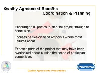 Quality Agreement Benefits  Coordination & Planning Encourages all parties to plan the project through to  conclusion. Focuses parties on hand off points where most Failures occur. Exposes parts of the project that may have been  overlooked or are outside the scope of participant capabilities.  