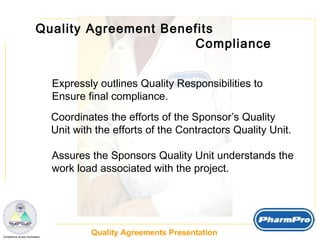 Quality Agreement Benefits  Compliance Expressly outlines Quality Responsibilities to  Ensure final compliance. Coordinates the efforts of the Sponsor’s Quality Unit with the efforts of the Contractors Quality Unit. Assures the Sponsors Quality Unit understands the work load associated with the project.  