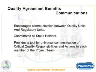 Quality Agreement Benefits  Communications Encourages communication between Quality Units And Regulatory Units. Coordinates all Stake Holders. Provides a tool for universal communication of  Critical Quality Responsibilities and Actions to each member of the Project Team.  