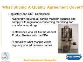 What Should A Quality Agreement Cover? Regulatory and GMP Compliance Generally requires all parties maintain licenses and  comply with regulations concerning marketing and  manufacturing drugs Establishes who will file the Annual  Product Review with the FDA Formalizes what records will be  regularly shared between parties 