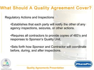 What Should A Quality Agreement Cover? Regulatory Actions and Inspections Establishes that each party will notify the other of any  agency inspections, seizures, or other actions. Requires all contractors to provide copies of 483’s and  responses to Sponsor’s Quality Unit. Sets forth how Sponsor and Contractor will coordinate before, during, and after inspections. 