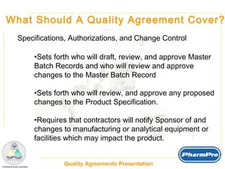 What Should A Quality Agreement Cover? Specifications, Authorizations, and Change Control Sets forth who will draft, review, and approve Master Batch Records and who will review and approve  changes to the Master Batch Record Sets forth who will review, and approve any proposed  changes to the Product Specification. Requires that contractors will notify Sponsor of and changes to manufacturing or analytical equipment or facilities which may impact the product.  