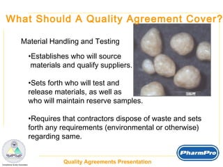What Should A Quality Agreement Cover? Material Handling and Testing Establishes who will source  materials and qualify suppliers. Sets forth who will test and  release materials, as well as  who will maintain reserve samples. Requires that contractors dispose of waste and sets forth any requirements (environmental or otherwise) regarding same. 