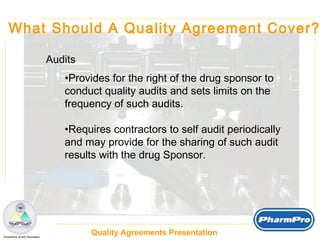 What Should A Quality Agreement Cover? Audits Provides for the right of the drug sponsor to  conduct quality audits and sets limits on the  frequency of such audits. Requires contractors to self audit periodically  and may provide for the sharing of such audit  results with the drug Sponsor. 