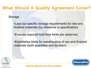 What Should A Quality Agreement Cover? Storage Lays out specific storage requirements for raw and  finished materials (by reference to specification) Ensures required hold time limits are observed. Establishes limits for warehousing of raw and finished materials (both quantities and duration) 