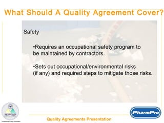 What Should A Quality Agreement Cover? Safety Requires an occupational safety program to be maintained by contractors. Sets out occupational/environmental risks  (if any) and required steps to mitigate those risks. 