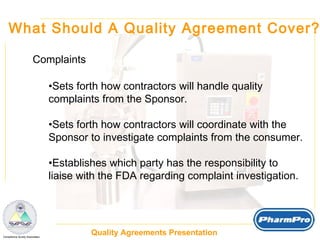 What Should A Quality Agreement Cover? Complaints Sets forth how contractors will handle quality  complaints from the Sponsor. Sets forth how contractors will coordinate with the  Sponsor to investigate complaints from the consumer. Establishes which party has the responsibility to  liaise with the FDA regarding complaint investigation. 