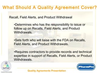 What Should A Quality Agreement Cover? Recall, Field Alerts, and Product Withdrawal Determines who has the responsibility to issue or  follow up on Recalls, Field Alerts, and Product Withdrawals. Sets forth who will liaise with the FDA on Recalls, Field Alerts, and Product Withdrawals. Requires contractors to provide records and technical expertise in support of Recalls, Field Alerts, or Product Withdrawals. 