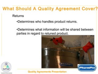 What Should A Quality Agreement Cover? Returns Determines who handles product returns. Determines what information will be shared between  parties in regard to retuned product. 